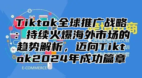 Tiktok全球推广战略：持续火爆海外市场的趋势解析，迈向Tiktok2024年成功篇章