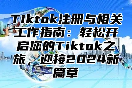 Tiktok注册与相关工作指南：轻松开启您的Tiktok之旅，迎接2024新篇章