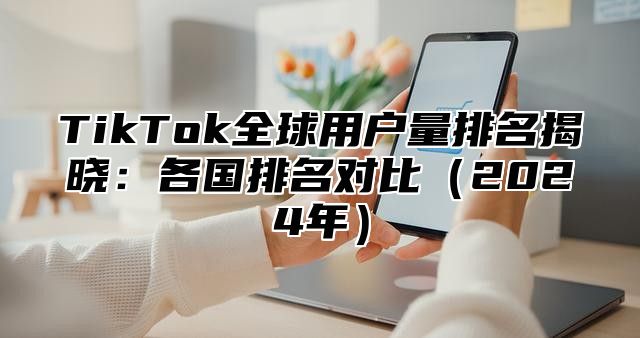 TikTok全球用户量排名揭晓：各国排名对比（2024年）