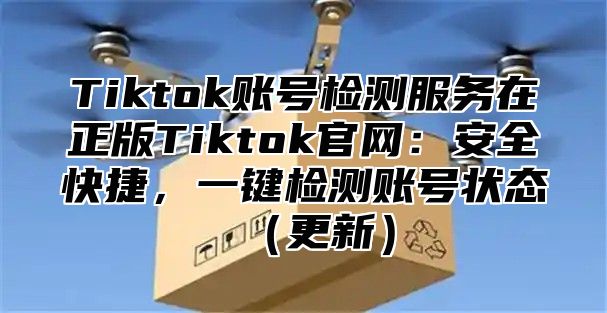 Tiktok账号检测服务在正版Tiktok官网：安全快捷，一键检测账号状态（更新）