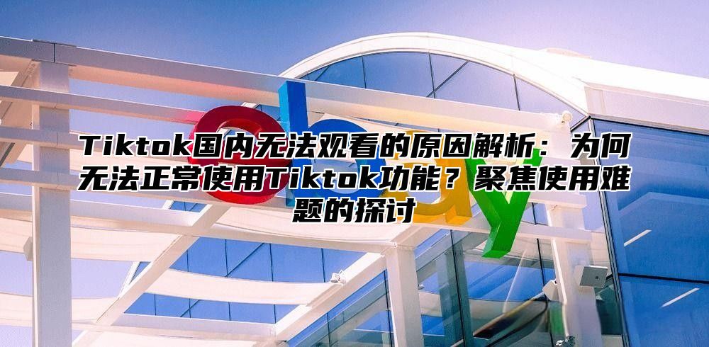 Tiktok国内无法观看的原因解析：为何无法正常使用Tiktok功能？聚焦使用难题的探讨