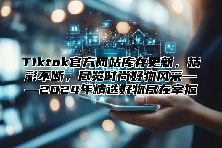 Tiktok官方网站库存更新，精彩不断，尽览时尚好物风采——2024年精选好物尽在掌握