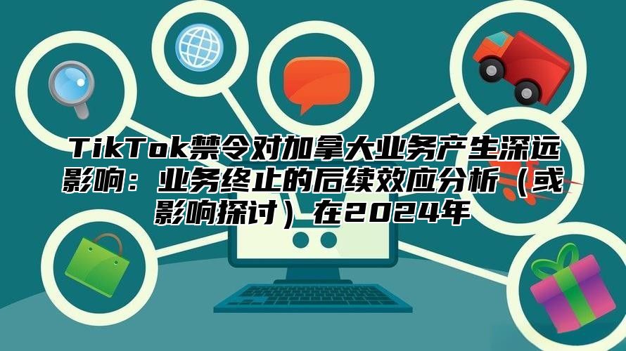 TikTok禁令对加拿大业务产生深远影响：业务终止的后续效应分析（或影响探讨）在2024年