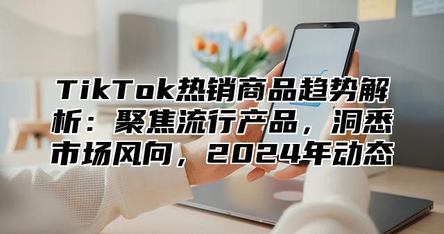 TikTok热销商品趋势解析：聚焦流行产品，洞悉市场风向，2024年动态