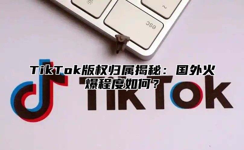 TikTok版权归属揭秘：国外火爆程度如何？