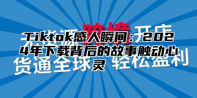 Tiktok感人瞬间：2024年下载背后的故事触动心灵