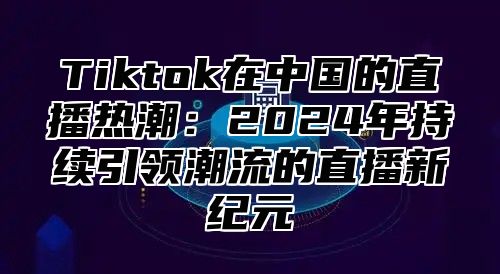 Tiktok在中国的直播热潮：2024年持续引领潮流的直播新纪元