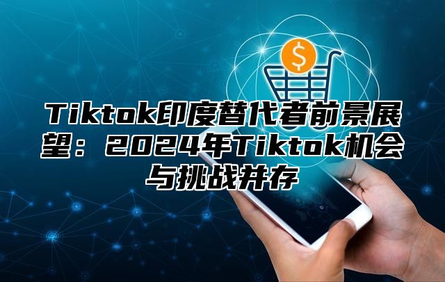 Tiktok印度替代者前景展望：2024年Tiktok机会与挑战并存