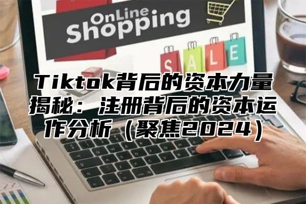 Tiktok背后的资本力量揭秘：注册背后的资本运作分析（聚焦2024）