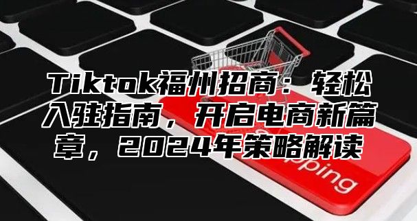 Tiktok福州招商：轻松入驻指南，开启电商新篇章，2024年策略解读