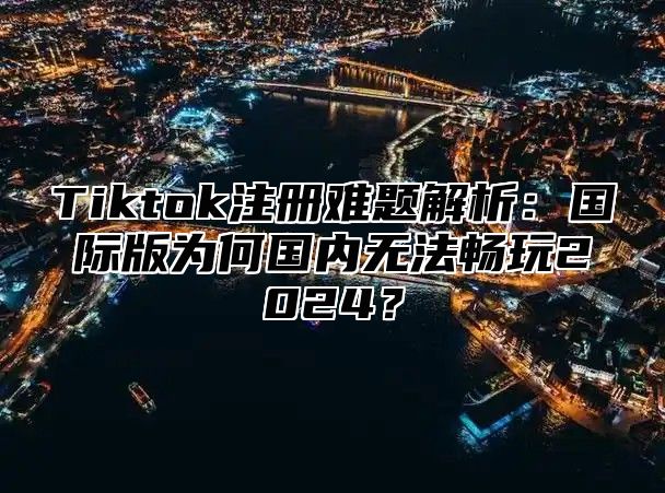 Tiktok注册难题解析：国际版为何国内无法畅玩2024？