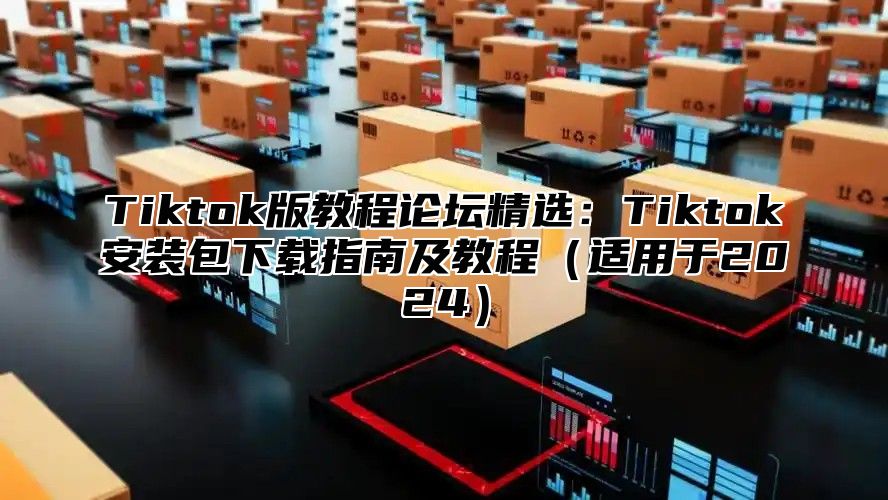 Tiktok版教程论坛精选：Tiktok安装包下载指南及教程（适用于2024）