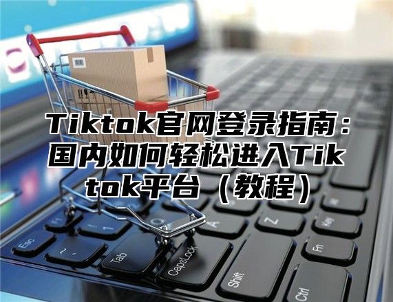 Tiktok官网登录指南：国内如何轻松进入Tiktok平台（教程）