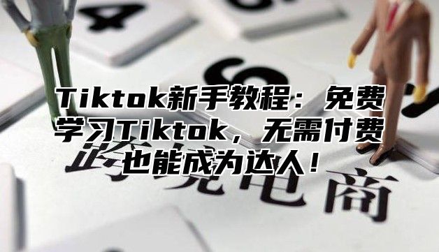 Tiktok新手教程：免费学习Tiktok，无需付费也能成为达人！