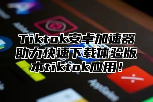 Tiktok安卓加速器助力快速下载体验版本tiktok应用！