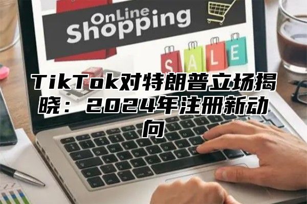 TikTok对特朗普立场揭晓：2024年注册新动向