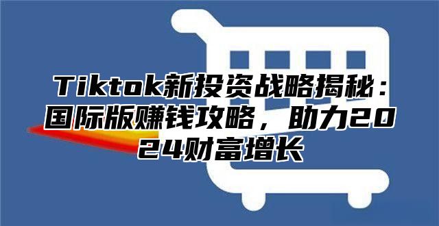 Tiktok新投资战略揭秘：国际版赚钱攻略，助力2024财富增长