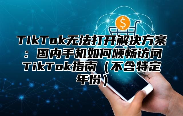 TikTok无法打开解决方案：国内手机如何顺畅访问TikTok指南（不含特定年份）