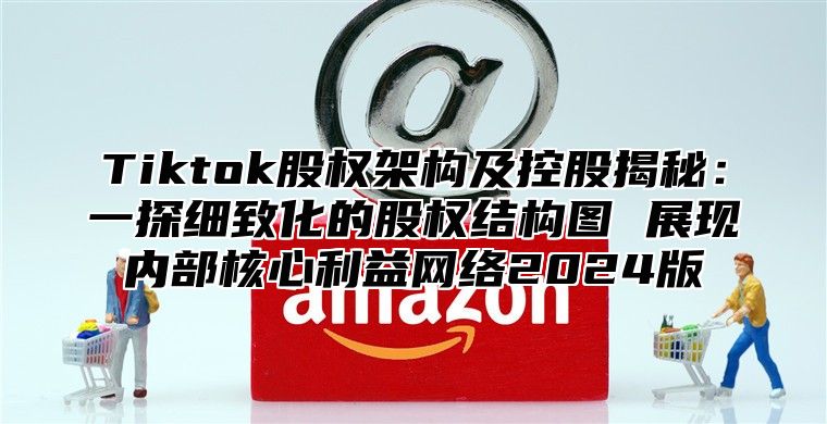 Tiktok股权架构及控股揭秘：一探细致化的股权结构图 展现内部核心利益网络2024版