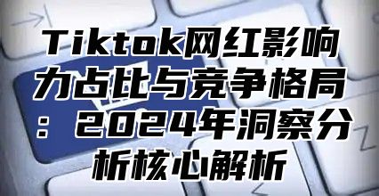 Tiktok网红影响力占比与竞争格局：2024年洞察分析核心解析