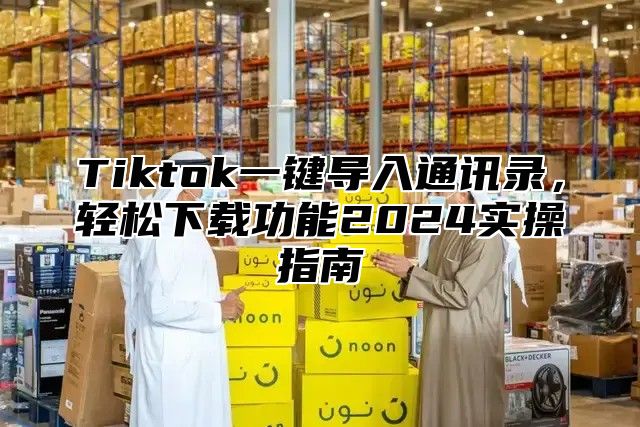 Tiktok一键导入通讯录，轻松下载功能2024实操指南