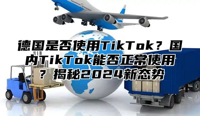 德国是否使用TikTok？国内TikTok能否正常使用？揭秘2024新态势