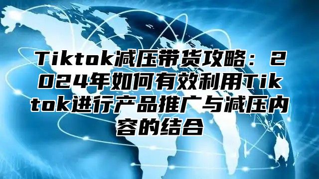 Tiktok减压带货攻略：2024年如何有效利用Tiktok进行产品推广与减压内容的结合