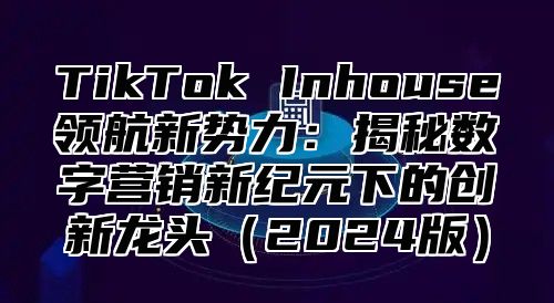 TikTok Inhouse领航新势力：揭秘数字营销新纪元下的创新龙头（2024版）