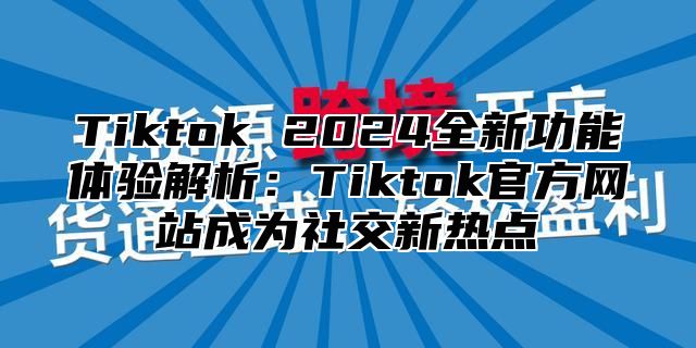 Tiktok 2024全新功能体验解析：Tiktok官方网站成为社交新热点