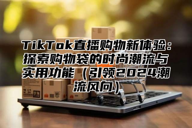 TikTok直播购物新体验：探索购物袋的时尚潮流与实用功能（引领2024潮流风向）