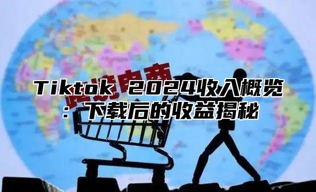 Tiktok 2024收入概览：下载后的收益揭秘