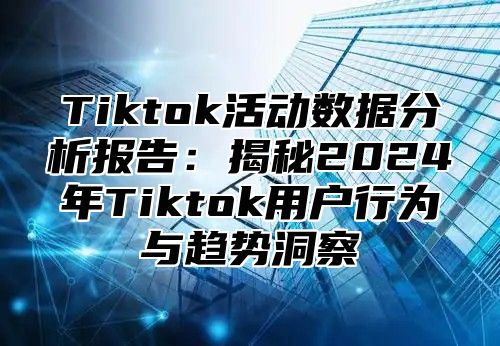 Tiktok活动数据分析报告：揭秘2024年Tiktok用户行为与趋势洞察