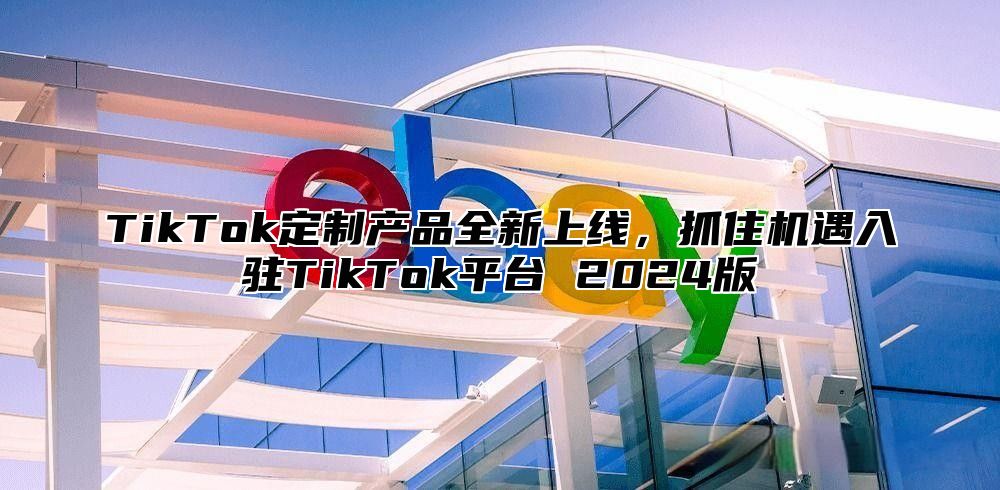 TikTok定制产品全新上线，抓住机遇入驻TikTok平台 2024版