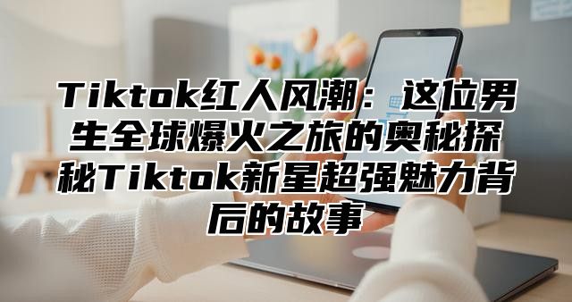 Tiktok红人风潮：这位男生全球爆火之旅的奥秘探秘Tiktok新星超强魅力背后的故事