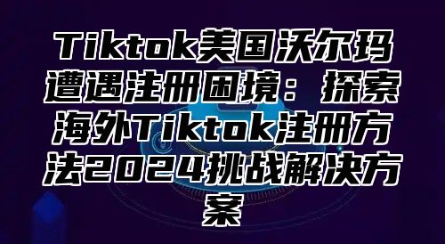 Tiktok美国沃尔玛遭遇注册困境：探索海外Tiktok注册方法2024挑战解决方案