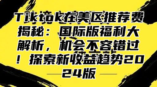 Tiktok在美区推荐费揭秘：国际版福利大解析，机会不容错过！探索新收益趋势2024版