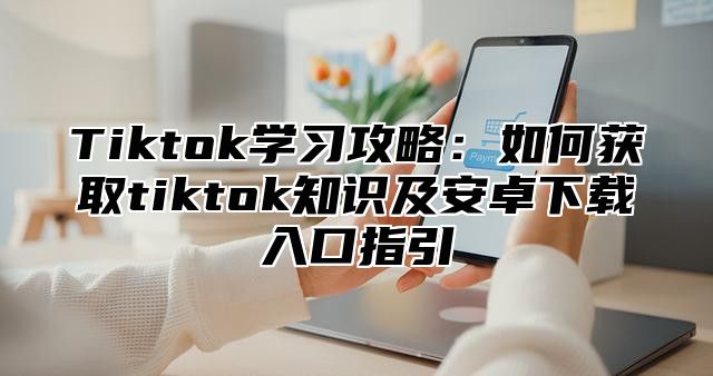 Tiktok学习攻略：如何获取tiktok知识及安卓下载入口指引