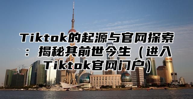 Tiktok的起源与官网探索：揭秘其前世今生（进入Tiktok官网门户）