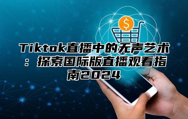 Tiktok直播中的无声艺术：探索国际版直播观看指南2024