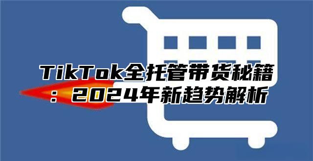 TikTok全托管带货秘籍：2024年新趋势解析