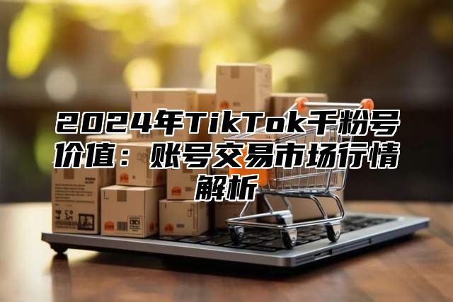 2024年TikTok千粉号价值：账号交易市场行情解析