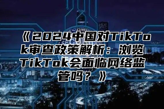 《2024中国对TikTok审查政策解析：浏览TikTok会面临网络监管吗？》