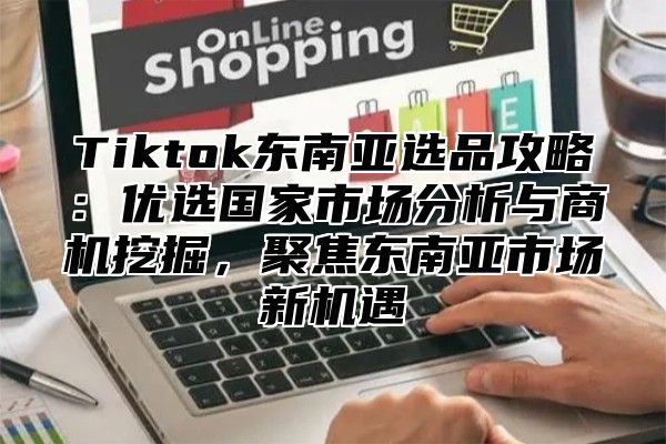 Tiktok东南亚选品攻略：优选国家市场分析与商机挖掘，聚焦东南亚市场新机遇