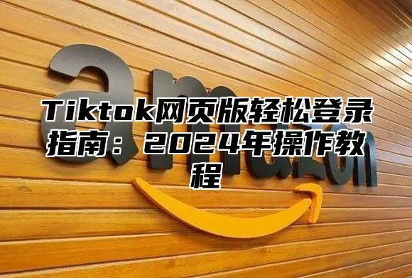 Tiktok网页版轻松登录指南：2024年操作教程