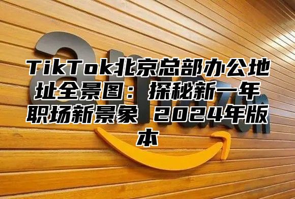 TikTok北京总部办公地址全景图：探秘新一年职场新景象 2024年版本