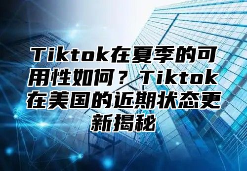 Tiktok在夏季的可用性如何？Tiktok在美国的近期状态更新揭秘