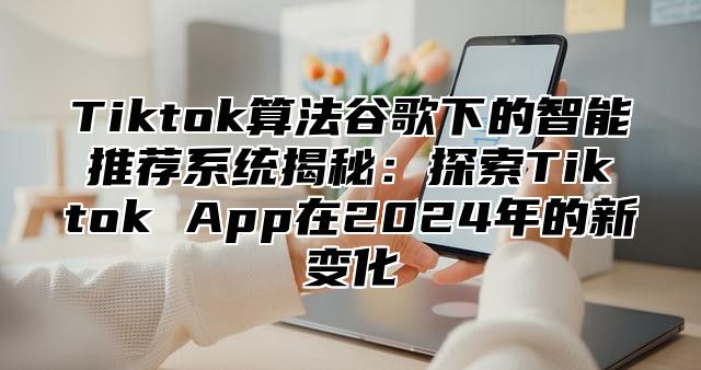 Tiktok算法谷歌下的智能推荐系统揭秘：探索Tiktok App在2024年的新变化