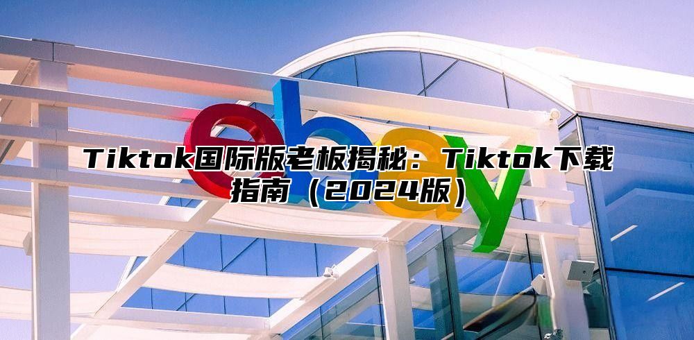 Tiktok国际版老板揭秘：Tiktok下载指南（2024版）