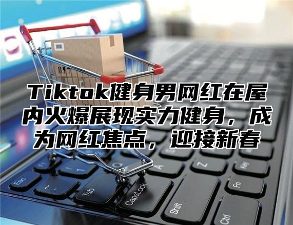 Tiktok健身男网红在屋内火爆展现实力健身，成为网红焦点，迎接新春