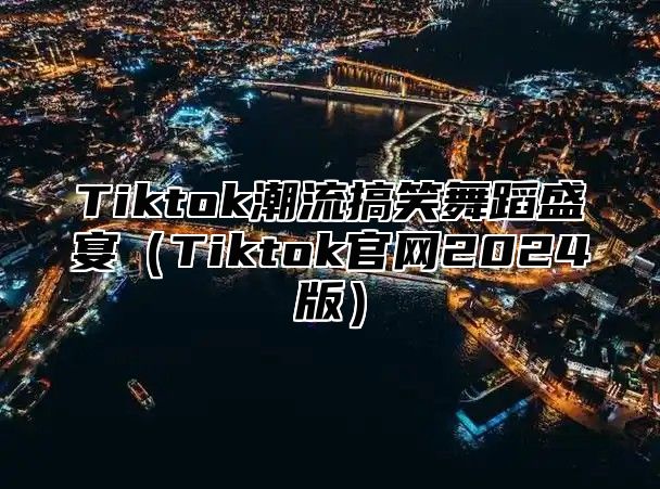 Tiktok潮流搞笑舞蹈盛宴（Tiktok官网2024版）